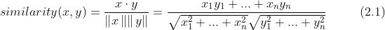 similarity(x, y) = \\frac{x\\cdot y}{\\left \\|x \\left \\| \\right \\| y\\right \\|}=\\frac{x_{1}y_{1}+ ... + x_{n}y_{n}}{\\sqrt{x_{1}^{2}+ ... + x_{n}^{2}}\\sqrt{y_{1}^{2}+ ... + y_{n}^{2}}} \\ \\ \\ \\ \\ \\ \\ \\ (2.1)