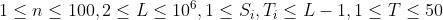 1\\leq n\\leq 100,2\\leq L\\leq 10^6,1 \\leq S_{i},T_{i} \\leq L-1,1\\leq T \\leq 50