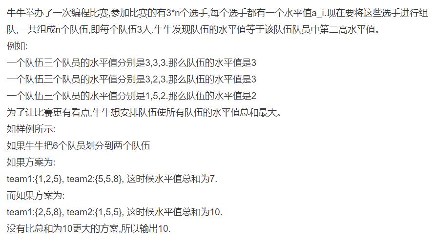 牛牛举办了一次编程比赛,参加比赛的有3*n个选手,每个选手都有一个水平值a_i.现在要将这些选手进行组队,一共组成n个队伍,即每个队伍3人.牛牛发现队伍的水平值等于该队伍队员中第二高水平值。例如:一个队伍三个队员的水平值分别是3,3,3.那么队伍的水平值是3一个队伍三个队员的水平值分别是3,2,3.那么队伍的水平值是3一个队伍三个队员的水平值分别是1,5,2.那么队伍的水平值是2为了让比赛更有看点,牛牛想安排队伍使所有队伍的水平值总和最大。如样例所示:如果牛牛把6个队员划分到两个队伍如果方案为:team1:{1,2,5}, team2:{5,5,8}, 这时候水平值总和为7.而如果方案为:team1:{2,5,8}, team2:{1,5,5}, 这时候水平值总和为10.没有比总和为10更大的方案,所以输出10.