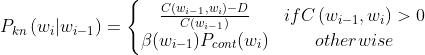 P_{_{kn}}\\left ( w_{_{i}}|w_{_{i-1}}\\right ) = \\left\\{\\begin{matrix} \\frac{C \\left (w_{i-1}, w_{i}\\right )-D}{C \\left (w_{i-1}\\right )} & if C \\left (w_{i-1}, w_{i}\\right )>0 \\\\ \\beta(w_{i-1})P_{cont}(w_{i}) & otherwise \\end{matrix}\\right.