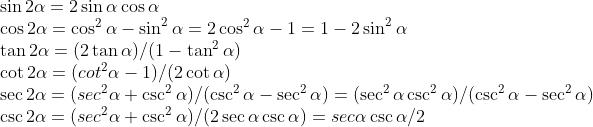 \\begin{array}{l} \\sin 2 \\alpha=2 \\sin \\alpha \\cos \\alpha \\\\ \\cos 2 \\alpha=\\cos ^{2} \\alpha-\\sin ^{2} \\alpha=2 \\cos ^{2} \\alpha-1=1-2 \\sin ^{2} \\alpha \\\\ \\tan 2 \\alpha=(2 \\tan \\alpha)/(1-\\tan ^{2} \\alpha) \\\\ \\cot 2 \\alpha=(cot ^{2} \\alpha-1)/(2 \\cot \\alpha) \\\\ \\sec 2 \\alpha=(sec ^{2} \\alpha+\\csc ^{2} \\alpha)/(\\csc ^{2} \\alpha-\\sec ^{2} \\alpha)=(\\sec ^{2} \\alpha \\csc ^{2} \\alpha)/(\\csc ^{2} \\alpha-\\sec ^{2} \\alpha) \\\\ \\csc 2 \\alpha=(sec ^{2} \\alpha+\\csc ^{2} \\alpha)/(2 \\sec \\alpha \\csc \\alpha)=sec \\alpha \\csc \\alpha/{2} \\end{array}